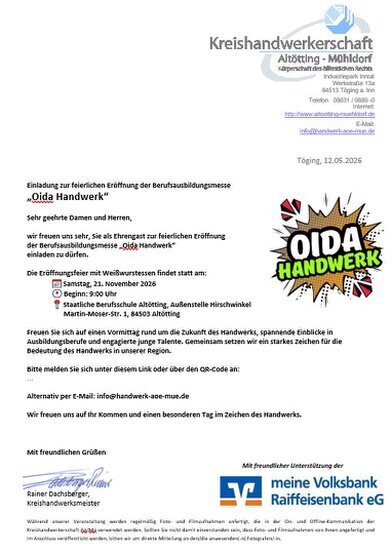 Einladung zur feierlichen Eröffnung der Berufsausbildungsmesse Einladung zur feierlichen Eröffnung der Berufsausbildungsmesse „Oida Handwerk“ Sehr geehrte Damen und Herren, wir freuen uns sehr, Sie als Ehrengast zur feierlichen Eröffnung der Berufsausbildungsmesse „Oida Handwerk“ einladen zu dürfen. Die Eröffnungsfeier mit Weißwurstessen findet statt am: 📅 Samstag, 21. November 2026 🕘 Beginn: 9:00 Uhr 📍 Staatliche Berufsschule Altötting, Außenstelle Hirschwinkel - Martin‐Moser‐Str. 1, 84503 Altötting Freuen Sie sich auf einen Vormittag rund um die Zukunft des Handwerks, spannende Einblicke in Ausbildungsberufe und engagierte junge Talente. Gemeinsam setzen wir ein starkes Zeichen für die Bedeutung des Handwerks in unserer Region.